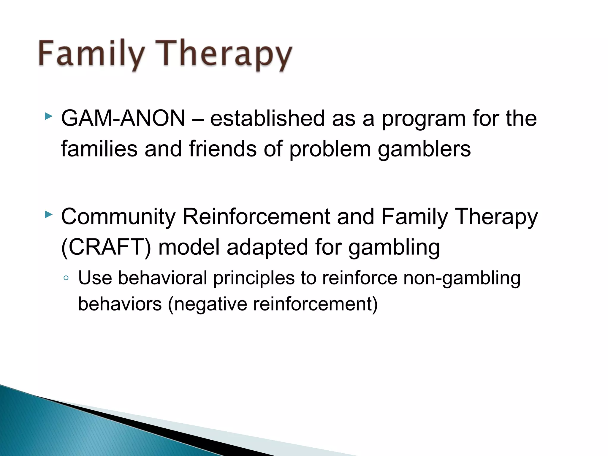  GAM-ANON – established as a program for the 
families and friends of problem gamblers 
 Community Reinforcement and Family Therapy 
(CRAFT) model adapted for gambling 
◦ Use behavioral principles to reinforce non-gambling 
behaviors (negative reinforcement) 
 