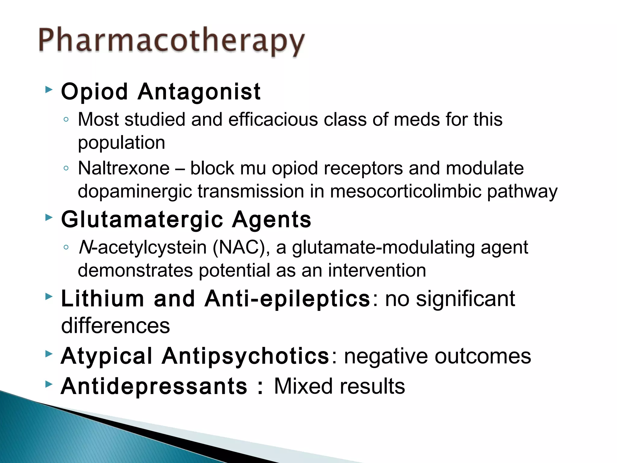  Opiod Antagonist 
◦ Most studied and efficacious class of meds for this 
population 
◦ Naltrexone – block mu opiod receptors and modulate 
dopaminergic transmission in mesocorticolimbic pathway 
 Glutamatergic Agents 
◦ N-acetylcystein (NAC), a glutamate-modulating agent 
demonstrates potential as an intervention 
 Lithium and Anti-epileptics: no significant 
differences 
 Atypical Antipsychotics: negative outcomes 
 Antidepressants : Mixed results 
 