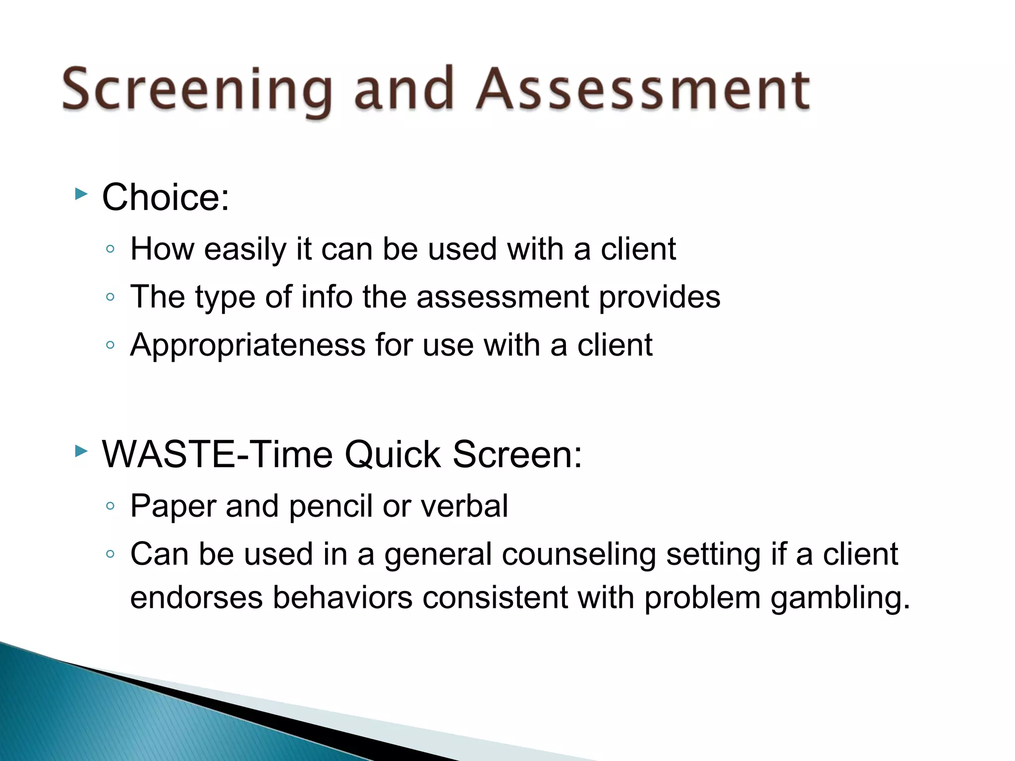  Choice: 
◦ How easily it can be used with a client 
◦ The type of info the assessment provides 
◦ Appropriateness for use with a client 
 WASTE-Time Quick Screen: 
◦ Paper and pencil or verbal 
◦ Can be used in a general counseling setting if a client 
endorses behaviors consistent with problem gambling. 
 