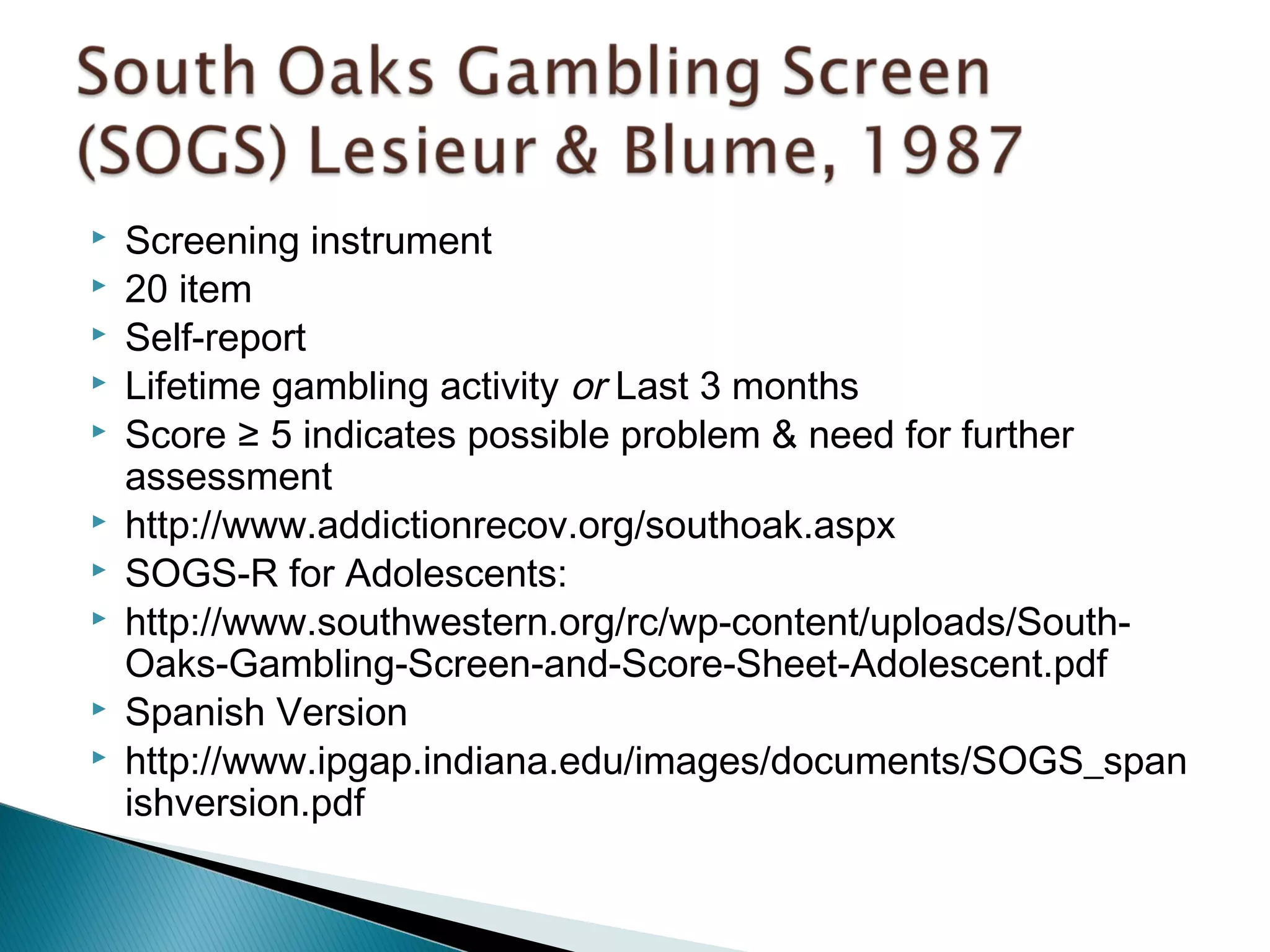 Screening instrument 
 20 item 
 Self-report 
 Lifetime gambling activity or Last 3 months 
 Score ≥ 5 indicates possible problem & need for further 
assessment 
 http://www.addictionrecov.org/southoak.aspx 
 SOGS-R for Adolescents: 
 http://www.southwestern.org/rc/wp-content/uploads/South- 
Oaks-Gambling-Screen-and-Score-Sheet-Adolescent.pdf 
 Spanish Version 
 http://www.ipgap.indiana.edu/images/documents/SOGS_span 
ishversion.pdf 
 