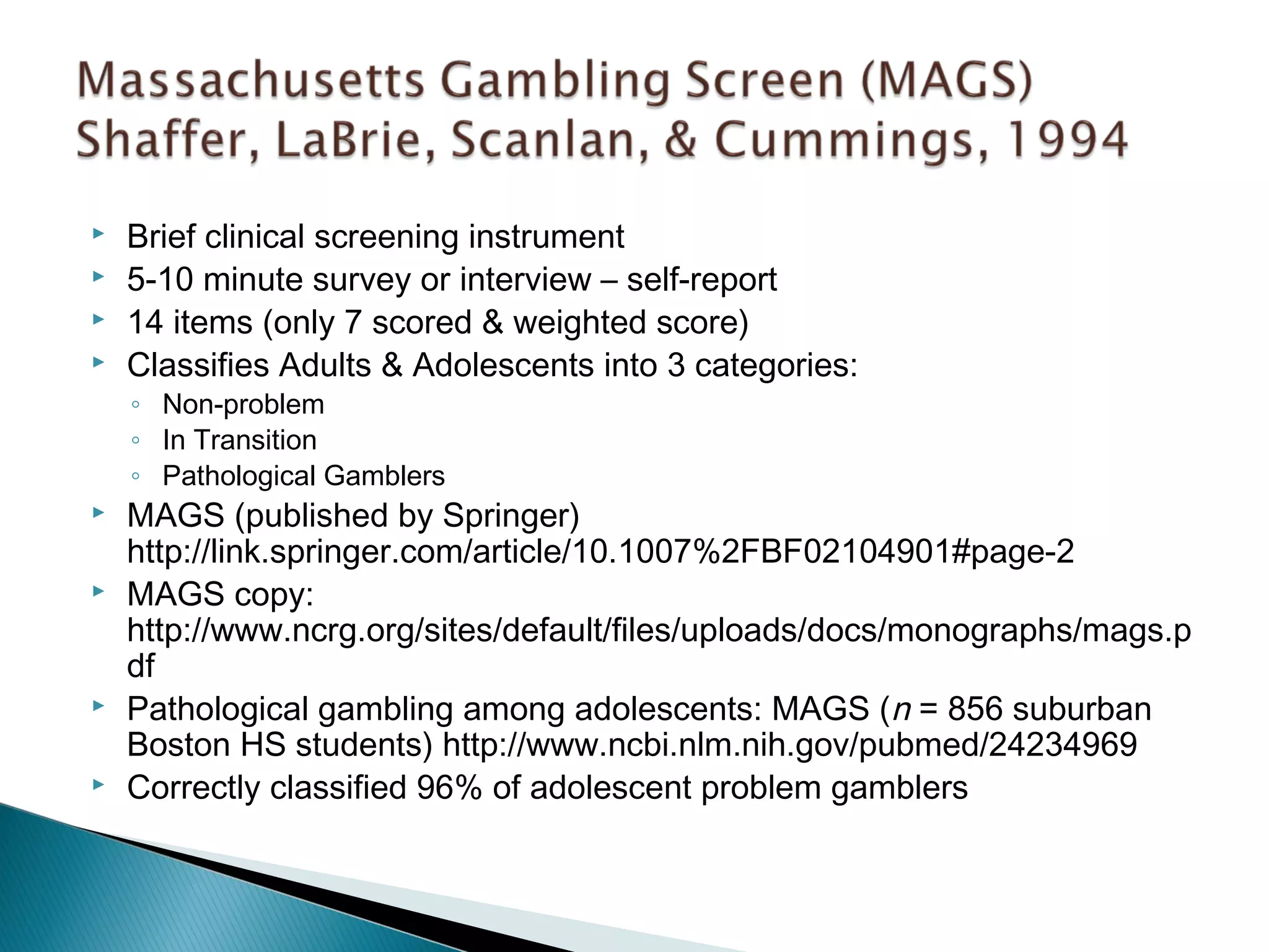  Brief clinical screening instrument 
 5-10 minute survey or interview – self-report 
 14 items (only 7 scored & weighted score) 
 Classifies Adults & Adolescents into 3 categories: 
◦ Non-problem 
◦ In Transition 
◦ Pathological Gamblers 
 MAGS (published by Springer) 
http://link.springer.com/article/10.1007%2FBF02104901#page-2 
 MAGS copy: 
http://www.ncrg.org/sites/default/files/uploads/docs/monographs/mags.p 
df 
 Pathological gambling among adolescents: MAGS (n = 856 suburban 
Boston HS students) http://www.ncbi.nlm.nih.gov/pubmed/24234969 
 Correctly classified 96% of adolescent problem gamblers 
 