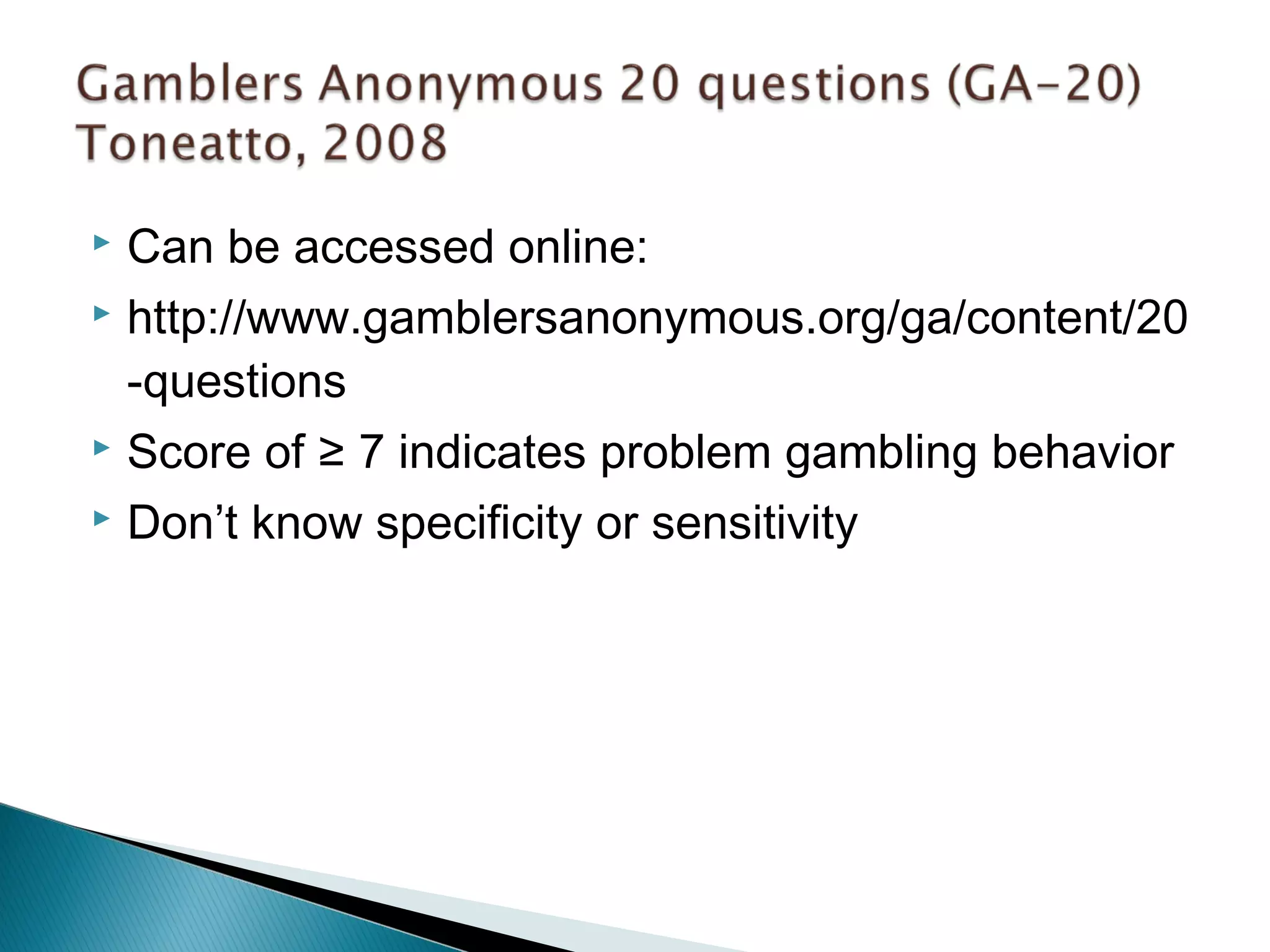  Can be accessed online: 
 http://www.gamblersanonymous.org/ga/content/20 
-questions 
 Score of ≥ 7 indicates problem gambling behavior 
 Don’t know specificity or sensitivity 
 