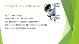 Los robots se clasifican en
Según su cronología:
1era generación :Manipuladores.
2da generación: Robots de aprendizaje.
3ra generación: Robots con control sensorizado.
4ta generación:Robots inteligentes.
 