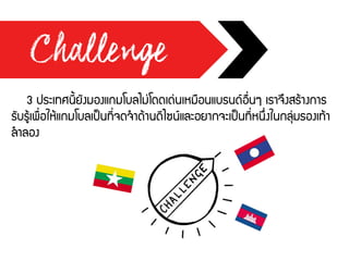 3 ประเทศนี้ยังมองแกมโบลไม่โดดเด่นเหมือนแบรนด์อื่นๆ เราจึงสร้างการ
รับรู้เพื่อให้แกมโบลเป็นที่จดจาด้านดีไซน์และอยากจะเป็นที่หนึ่งในกลุ่มรองเท้า
ลาลอง
 