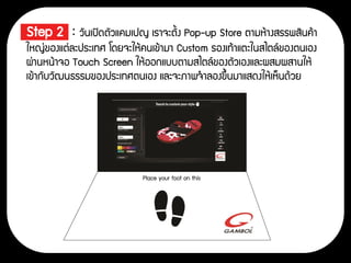 • Step 2 : วันเปิดตัวแคมเปญ เราจะตั้ง Pop-up Store ตามห้างสรรพสินค้า
ใหญ่ของแต่ละประเทศ โดยจะให้คนเข้ามา Custom รองเท้าแตะในสไตล์ของตนเอง
ผ่านหน้าจอ Touch Screen ให้ออกแบบตามสไตล์ของตัวเองและผสมผสานให้
เข้ากับวัฒนธรรมของประเทศตนเอง และจะภาพจาลองขึ้นมาแสดงให้เห็นด้วย
 
