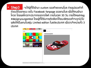 • Step3 : จะให้ผู้ที่ได้เข้ามา custom รองเท้าแตะแกมโบล ถ่ายรูปรองเท้าที่
ตัวเองได้ออกแบบ ลงใน Facebook fanpage ของแกมโบล เพื่อให้คนเข้ามา
โหวต โดยผลโหวตจะนับจากยอดกดไลค์ ภายในเวลา 30 วัน ภายใต้Hashtag
#designyourgambol โดยผู้ที่ได้รับการคัดเลือกให้ชนะเลิศรองเท้าจะถูกนาไป
ผลิตให้เป็นแกมโบลรุ่น Limited edition ในแต่ละประเทศ เพื่อวางจาหน่ายทั้ง 3
ประเทศ
 
