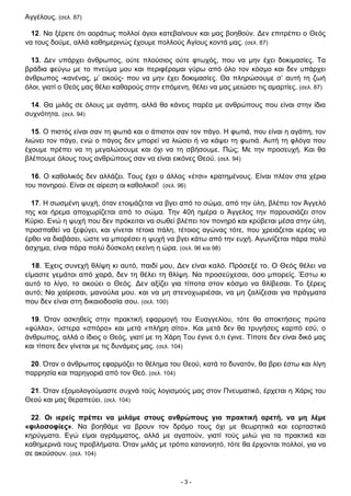 - 3 -
Αγγέλους. (σελ. 87)
12. Να ξέρετε ότι αοράτως πολλοί άγιοι κατεβαίνουν και µας βοηθούν. Δεν επιτρέπει ο Θεός
να τους δούμε, αλλά καθημερινώς έχουμε πολλούς Αγίους κοντά µας. (σελ. 87)
13. Δεν υπάρχει άνθρωπος, ούτε πλούσιος ούτε φτωχός, που να μην έχει δοκιμασίες. Τα
βράδια φεύγω με το πνεύμα µου και περιφέρομαι γύρω από όλο τον κόσμο και δεν υπάρχει
άνθρωπος -κανένας, µ’ ακούς- που να μην έχει δοκιμασίες. Θα πληρώσουμε σ’ αυτή τη ζωή
όλοι, γιατί ο Θεός µας θέλει καθαρούς στην επόμενη, θέλει να µας μειώσει τις αμαρτίες. (σελ. 87)
14. Θα μιλάς σε όλους με αγάπη, αλλά θα κάνεις παρέα με ανθρώπους που είναι στην ίδια
συχνότητα. (σελ. 94)
15. Ο πιστός είναι σαν τη φωτιά και ο άπιστοι σαν τον πάγο. Η φωτιά, που είναι η αγάπη, τον
λιώνει τον πάγο, ενώ ο πάγος δεν μπορεί να λιώσει ή να κάψει τη φωτιά. Αυτή τη φλόγα που
έχουμε πρέπει να τη μεγαλώσουμε και όχι να τη σβήσουμε. Πώς; Με την προσευχή. Και θα
βλέπουμε όλους τους ανθρώπους σαν να είναι εικόνες Θεού. (σελ. 94)
16. Ο καθολικός δεν αλλάζει. Τους έχει ο άλλος «έτσι» κρατημένους. Είναι πλέον στα χέρια
του πονηρού. Είναι σε αίρεση οι καθολικοί! (σελ. 96)
17. Η σωσμένη ψυχή, όταν ετοιμάζεται να βγει από το σώμα, από την ύλη, βλέπει τον Άγγελό
της και ήρεμα αποχωρίζεται από το σώμα. Την 40ή ημέρα ο Άγγελος την παρουσιάζει στον
Κύριο. Ενώ η ψυχή που δεν πρόκειται να σωθεί βλέπει τον πονηρό και κρύβεται μέσα στην ύλη,
προσπαθεί να ξεφύγει, και γίνεται τέτοια πάλη, τέτοιος αγώνας τότε, που χρειάζεται ιερέας να
έρθει να διαβάσει, ώστε να μπορέσει η ψυχή να βγει κάτω από την ευχή. Αγωνίζεται πάρα πολύ
άσχημα, είναι πάρα πολύ δύσκολη εκείνη η ώρα. (σελ. 96 και 98)
18. Έχεις συνεχή θλίψη κι αυτό, παιδί μου, Δεν είναι καλό. Πρόσεξέ το. Ο Θεός θέλει να
είμαστε γεμάτοι από χαρά, δεν τη θέλει τη θλίψη. Να προσεύχεσαι, όσο μπορείς. Έστω κι
αυτό το λίγο, το ακούει ο Θεός. Δεν αξίζει για τίποτα στον κόσμο να θλίβεσαι. Το ξέρεις
αυτό; Να χαίρεσαι, μανούλα μου. και να μη στενοχωριέσαι, να μη ζαλίζεσαι για πράγματα
που δεν είναι στη δικαιοδοσία σου. (σελ. 100)
19. Όταν ασκηθείς στην πρακτική εφαρμογή του Ευαγγελίου, τότε θα αποκτήσεις πρώτα
«φύλλα», ύστερα «σπόρο» και μετά «πλήρη σίτο». Και μετά δεν θα τρυγήσεις καρπό εσύ, ο
άνθρωπος, αλλά ο ίδιος ο Θεός, γιατί με τη Χάρη Του έγινε ό,τι έγινε. Τίποτε δεν είναι δικό μας
και τίποτε δεν γίνεται με τις δυνάμεις μας. (σελ. 104)
20. Όταν ο άνθρωπος εφαρμόζει το θέλημα του Θεού, κατά το δυνατόν, θα βρει έστω και λίγη
παρρησία και παρηγοριά από τον Θεό. (σελ. 104)
21. Όταν εξομολογούμαστε συχνά τούς λογισμούς μας στον Πνευματικό, έρχεται η Χάρις του
Θεού και μας θεραπεύει. (σελ. 104)
22. Οι ιερείς πρέπει να μιλάμε στους ανθρώπους για πρακτική αρετή, να μη λέμε
«φιλοσοφίες». Να βοηθάμε να βρουν τον δρόμο τους όχι με θεωρητικά και εορταστικά
κηρύγματα. Εγώ είμαι αγράμματος, αλλά με αγαπούν, γιατί τούς μιλώ για τα πρακτικά και
καθημερινά τους προβλήματα. Όταν μιλάς με τρόπο κατανοητό, τότε θα έρχονται πολλοί, για να
σε ακούσουν. (σελ. 104)
 