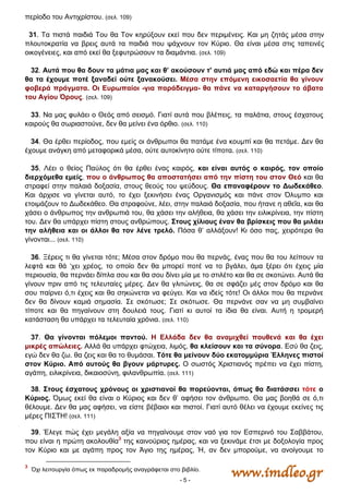 - 5 -
περίοδο του Αντιχρίστου. (σελ. 109)
31. Τα πιστά παιδιά Του θα Τον κηρύξουν εκεί που δεν περιμένεις. Και μη ζητάς μέσα στην
πλουτοκρατία να βρεις αυτά τα παιδιά που ψάχνουν τον Κύριο. Θα είναι μέσα στις ταπεινές
οικογένειες, και από εκεί θα ξεφυτρώσουν τα διαμάντια. (σελ. 109)
32. Αυτά που θα δουν τα μάτια μας και θ’ ακούσουν τ' αυτιά μας από εδώ και πέρα δεν
θα τα έχουμε ποτέ ξαναδεί ούτε ξανακούσει. Μέσα στην επόμενη εικοσαετία θα γίνουν
φοβερά πράγματα. Οι Ευρωπαίοι -για παράδειγμα- θα πάνε να καταργήσουν το άβατο
του Αγίου Όρους. (σελ. 109)
33. Να μας φυλάει ο Θεός από σεισμό. Γιατί αυτά που βλέπεις, τα παλάτια, στους έσχατους
καιρούς θα σωριαστούνε, δεν θα μείνει ένα όρθιο. (σελ. 110)
34. Θα έρθει περίοδος, που εμείς οι άνθρωποι θα πατάμε ένα κουμπί και θα πετάμε. Δεν θα
έχουμε ανάγκη από μεταφορικά μέσα, ούτε αυτοκίνητο ούτε τίποτα. (σελ. 110)
35. Λέει ο θείος Παύλος ότι θα έρθει ένας καιρός, και είναι αυτός ο καιρός, τον οποίο
διερχόμεθα εμείς, που ο άνθρωπος θα αποστατήσει από την πίστη του στον Θεό και θα
στραφεί στην παλαιά δοξασία, στους θεούς του ψεύδους. Θα επαναφέρουν το Δωδεκάθεο.
Και άρχισε να γίνεται αυτό, το έχει ξεκινήσει ένας Οργανισμός και πάνε στον Όλυμπο και
ετοιμάζουν το Δωδεκάθεο. Θα στραφούνε, λέει, στην παλαιά δοξασία, που ήτανε η αθεΐα, και θα
χάσει ο άνθρωπος την ανθρωπιά του, θα χάσει την αλήθεια, θα χάσει την ειλικρίνεια, την πίστη
του. Δεν θα υπάρχει πίστη στους ανθρώπους. Στους χίλιους έναν θα βρίσκεις που θα μιλάει
την αλήθεια και οι άλλοι θα τον λένε τρελό. Πόσα θ’ αλλάξουν! Κι όσο πας, χειρότερα θα
γίνονται... (σελ. 110)
36. Ξέρεις τι θα γίνεται τότε; Μέσα στον δρόμο που θα περνάς, ένας που θα του λείπουν τα
λεφτά και θά ‘χει χρέος, το οποίο δεν θα μπορεί ποτέ να το βγάλει, άμα ξέρει ότι έχεις μία
περιουσία, θα περνάει δίπλα σου και θα σου δίνει μία με το στιλέτο και θα σε σκοτώνει. Αυτά θα
γίνουν πριν από τις τελευταίες μέρες. Δεν θα γλιτώνεις, θα σε σφάζει μές στον δρόμο και θα
σου παίρνει ό,τι έχεις και θα σηκώνεται να φεύγει. Και να ιδείς τότε! Οι άλλοι που θα περνάνε
δεν θα δίνουν καμιά σημασία. Σε σκότωσε; Σε σκότωσε. Θα περνάνε σαν να μη συμβαίνει
τίποτε και θα πηγαίνουν στη δουλειά τους. Γιατί κι αυτοί τα ίδια θα είναι. Αυτή η τρομερή
κατάσταση θα υπάρχει τα τελευταία χρόνια. (σελ. 110)
37. Θα γίνονται πόλεμοι παντού. Η Ελλάδα δεν θα αναμιχθεί πουθενά και θα έχει
μικρές απώλειες. Αλλά θα υπάρχει φτώχεια, λιμός, θα κλείσουν και τα σύνορα. Εσύ θα ζεις,
εγώ δεν θα ζω. θα ζεις και θα το θυμάσαι. Τότε θα μείνουν δύο εκατομμύρια Έλληνες πιστοί
στον Κύριο. Από αυτούς θα βγουν μάρτυρες. Ο σωστός Χριστιανός πρέπει να έχει πίστη,
αγάπη, ειλικρίνεια, δικαιοσύνη, φιλανθρωπία. (σελ. 111)
38. Στους έσχατους χρόνους οι χριστιανοί θα πορεύονται, όπως θα διατάσσει τότε ο
Κύριος. Όμως εκεί θα είναι ο Κύριος και δεν θ’ αφήσει τον άνθρωπο. Θα μας βοηθά σε ό,τι
θέλουμε. Δεν θα μας αφήσει, να είστε βέβαιοι και πιστοί. Γιατί αυτό θέλει να έχουμε εκείνες τις
μέρες ΠΙΣΤΗ! (σελ. 111)
39. Έλεγε πώς έχει μεγάλη αξία να πηγαίνουμε στον ναό για τον Εσπερινό του Σαββάτου,
που είναι η πρώτη ακολουθία3
της καινούριας ημέρας, και να ξεκινάμε έτσι με δοξολογία προς
τον Κύριο και με αγάπη προς τον Άγιο της ημέρας, Ή, αν δεν μπορούμε, να ανοίγουμε το
3
   Όχι λειτουργία όπως εκ παραδρομής αναγράφεται στο βιβλίο.
 
