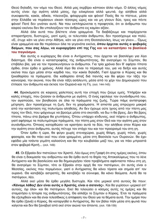 - 7 -
Θεού δηλαδή, τον νόμο του Θεού. Αλλά μας σερβίρει κάποιον άλλο νόμο. Ο άλλος νόμος
αυτός είναι: όχι αγάπη αλλά μίσος, όχι ειλικρίνεια αλλά ψευτιά, όχι αλήθεια αλλά
συκοφαντία, κακία, αδικία, πλεονεξία, φιλαργυρία και φόνοι! Ποιός θα το πίστευε, μέσα
στην Ελλάδα να περάσουν είκοσι τέσσερις ώρες και να μη γίνουν δύο, τρεις και πέντε
φόνοι! Ποτέ δεν γινόταν αυτό. Να που εκπληρώνεται η προφητεία, ότι οι άνθρωποι του
καιρού εκείνου δεν θα υπολογίζουν τον άνθρωπο εις καμίαν αξίαν.
Αλλά όλα αυτά που βλέπετε είναι γραμμένα. Τα διαβάζουμε και παρέρχονται
απαρατήρητα, δυστυχώς, γιατί εμείς, οι τελευταίοι άνθρωποι, δεν προσέχουμε και πολύ.
«Ε, έτυχε κάτι να γίνει στην Αθήνα, κάτι να γίνει στη Θεσσαλονίκη, ίσως να γίνει»... Όμως
είναι γραμμένα και θα περάσουν όλα τα γεγονότα εκείνα, όπου έρχεται αυτός ο φοβερός
δαίμων, που σας λέγω, να κυριαρχήσει επί της Γης και να καταστήσει το βασίλειό
του παγκόσμιο.
Και αυτός ο κυρίαρχος θα είναι ο Αντίχριστος, που έρχεται να βασιλέψει για λίγο
διάστημα. Θα είναι ο καταστροφέας της ανθρωπότητας, θα ανατρέψει το Σύμπαν, θα
επιβάλει βία, για να τον προσκυνήσουν οι άνθρωποι. Για τρία χρόνια δεν θ’ αφήσει τίποτα
όρθιο, όταν έρθει ο χρόνος. Αλλά λίγο θα είναι το πέρασμά του, για να δείξει και αυτός
εκείνα που έχει μέσα στην καρδιά του, την κακία δηλαδή. Γιατί έρχεται ο Κύριος και θα
ξεκαθαρίσει τα πράγματα. Θα καθαρίσει άπαξ διά παντός και θα φέρει την τάξη την
καινούρια, την αιώνια, που θα είναι τάξη ασάλευτη, μέσα από το χέρι του Δημιουργού που
έπλασε τον άνθρωπο και έκτισε τον Ουρανό και τη Γη. (σελ. 144-145)
44. Βρισκόμαστε σε καιρούς χαλεπούς αυτή την εποχή που ζούμε εμείς. Υπήρξαν και
καλές εποχές, που ζούσαν οι άνθρωποι με αγάπη. Ο ένας εφύλαγε τον συνάνθρωπό του,
τον αγαπούσε, τον βοηθούσε σε όλα τα πράγματα της ζωής. Τώρα πάμε αντίστροφη
μέτρηση. Δεν προσέχουμε τη ζωή, δεν τη χαιρόμαστε. Η απιστία μας σπρώχνει μακριά
από την κατάσταση της πολυτίμου αληθείας. Αν δεν έχουμε ούτε ίχνος από την πίστη μας
προς τον Θεό, που ψάχνουμε να βρούμε μέσα στο σκοτάδι, να δω τι θα βρεις. Δεν θα βρεις
τίποτα, πάνω στα βράχια θα χτυπήσεις. Όπου υπάρχει κίνδυνος, εκεί πέφτει ο άνθρωπος,
γιατί αφήσαμε τα πολυτιμότερα πράγματα, την πίστη μας στον Θεό και την αγάπη μας στον
συνάνθρωπο. Όποιος κατορθώσει να κρατήσει αυτά τα δύο, την αλήθεια στον Κύριο και
την αγάπη στον άνθρωπο, αυτός πέτυχε τον στόχο του και τον προορισμό του στη γη.
Όταν έρθει ή ώρα, θα φύγει χωρίς στεναχώρια, χωρίς θλίψη, χωρίς πόνο, χωρίς
φασαρία, και θα πάει εκεί που είναι γραμμένο, μέσα στη Βασιλεία των Ουρανών. θα έχει
εφόδιο μία τσάντα γεμάτη καλοσύνη και θα την κουβαλάει μαζί του, για να πάει μπροστά
στον φοβερό Κριτή... (σελ. 149)
45. Οι Εβραίοι δεν πιστεύουν τον Χριστό. Λέει όμως στη Γραφή ότι στις ημέρες εκείνες, όπου
θα είναι η δοκιμασία του ανθρώπου και θα έρθει αυτό το θηρίο της Αποκαλύψεως που το λένε
Αντίχριστο και θα βασιλεύσει και θα δημιουργήσει τόσα προβλήματα αφάνταστα πάνω στη γη,
θα ανατρέψει το Σύμπαν, τότε οι Εβραίοι στην αρχή θα τον πιστέψουν, ότι αυτός είναι ο
Μεσσίας, εκείνος που περιμένουν, γιατί ο Αντίχριστος θα κάνει τέρατα και σημεία απ’ τον
ουρανό. Θα κατεβάζει αστραπές, θα κατεβάζει τα σύννεφα, θα κάνει θαύματα. Αυτά θα τα
πιστέψουν, λέει.
Αλλά εκεί μέσα θα έρθει μεγάλη δυστυχία. Και τότε μερικοί από αυτούς θα πουν:
«Κάναμε λάθος! Δεν είναι αυτός ο Χριστός, είναι ο σατανάς». Και θα γυρίσουν -μερικοί απ’
αυτούς, όχι όλοι- και θα πιστέψουν. Εκεί θα τελειώσει ο κόσμος αυτές τις ημέρες και θα
σταματήσει η Ιστορία της ανθρωπότητος. Θα αλλάξει το Σύμπαν ο Κύριος. Έτσι τα πράγματα
θα εξελιχθούν και θα είναι τελεσίδικος η απόφαση του Θεού για τα θέματα αυτά. Την ημέρα που
θα έρθει (ξανά) ο Κύριος, θα καταργηθεί ο Αντίχριστος, θα τον βάλει πάλι μέσα στη φωτιά που
καίγεται και δεν θα ξαναβγεί από εκεί στον αιώνα τον άπαντα. (σελ. 158-159)
 