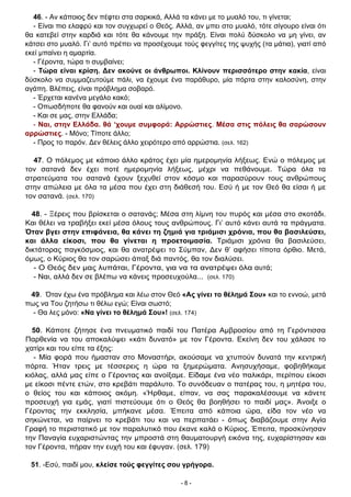 - 8 -
46. - Αν κάποιος δεν πέφτει στα σαρκικά, Αλλά τα κάνει με το μυαλό του, τι γίνεται;
- Είναι πιο ελαφρύ και τον συγχωρεί ο Θεός. Αλλά, αν μπει στο μυαλό, τότε σίγουρο είναι ότι
θα κατεβεί στην καρδιά και τότε θα κάνουμε την πράξη. Είναι πολύ δύσκολο να μη γίνει, αν
κάτσει στο μυαλό. Γι’ αυτό πρέπει να προσέχουμε τούς φεγγίτες της ψυχής (τα μάτια), γιατί από
εκεί μπαίνει η αμαρτία.
- Γέροντα, τώρα τι συμβαίνει;
- Τώρα είναι κρίση. Δεν ακούνε οι άνθρωποι. Κλίνουν περισσότερο στην κακία, είναι
δύσκολο να συμμαζευτούμε πάλι, να έχουμε ένα παράθυρο, μία πόρτα στην καλοσύνη, στην
αγάπη. Βλέπεις, είναι πρόβλημα σοβαρό.
- Έρχεται κανένα μεγάλο κακό;
- Οπωσδήποτε θα φανούν και ουαί και αλίμονο.
- Και σε μας, στην Ελλάδα;
- Ναι, στην Ελλάδα. θά ‘χουμε συμφορά: Αρρώστιες. Μέσα στις πόλεις θα σαρώσουν
αρρώστιες. - Μόνο; Τίποτε άλλο;
- Προς το παρόν. Δεν θέλεις άλλο χειρότερο από αρρώστια. (σελ. 162)
47. Ο πόλεμος με κάποιο άλλο κράτος έχει μία ημερομηνία λήξεως. Ενώ ο πόλεμος με
τον σατανά δεν έχει ποτέ ημερομηνία λήξεως, μέχρι να πεθάνουμε. Τώρα όλα τα
στρατεύματα του σατανά έχουν ξεχυθεί στον κόσμο και παρασύρουν τους ανθρώπους
στην απώλεια με όλα τα μέσα που έχει στη διάθεσή του. Εσύ ή με τον Θεό θα είσαι ή με
τον σατανά. (σελ. 170)
48. - Ξέρεις που βρίσκεται ο σατανάς; Μέσα στη λίμνη του πυρός και μέσα στο σκοτάδι.
Και θέλει να τραβήξει εκεί μέσα όλους τους ανθρώπους. Γι’ αυτό κάνει αυτά τα πράγματα.
Όταν βγει στην επιφάνεια, θα κάνει τη ζημιά για τριάμισι χρόνια, που θα βασιλεύσει,
και άλλα είκοσι, που θα γίνεται η προετοιμασία. Τριάμισι χρόνια θα βασιλεύσει,
δικτάτορας παγκόσμιος, και θα ανατρέψει το Σύμπαν, Δεν θ’ αφήσει τίποτα όρθιο. Μετά,
όμως, ο Κύριος θα τον σαρώσει άπαξ διά παντός, θα τον διαλύσει.
- Ο Θεός δεν μας λυπάται, Γέροντα, για να τα ανατρέψει όλα αυτά;
- Ναι, αλλά δεν σε βλέπω να κάνεις προσευχούλα... (σελ. 170)
49. Όταν έχω ένα πρόβλημα και λέω στον Θεό «Ας γίνει το θέλημά Σου» και το εννοώ, μετά
πως να Του ζητήσω τι θέλω εγώ; Είναι σωστό;
- Θα λες μόνο: «Να γίνει το θέλημά Σου»! (σελ. 174)
50. Κάποτε ζήτησε ένα πνευματικό παιδί του Πατέρα Αμβροσίου από τη Γερόντισσα
Παρθενία να του αποκαλύψει «κάτι δυνατό» με τον Γέροντα. Εκείνη δεν του χάλασε το
χατίρι και του είπε τα έξης:
- Μία φορά που ήμασταν στο Μοναστήρι, ακούσαμε να χτυπούν δυνατά την κεντρική
πόρτα. Ήταν τρεις με τέσσερεις η ώρα τα ξημερώματα. Ανησυχήσαμε, φοβηθήκαμε
κιόλας, αλλά μας είπε ο Γέροντας και ανοίξαμε. Είδαμε ένα νέο παλικάρι, περίπου είκοσι
με είκοσι πέντε ετών, στο κρεβάτι παράλυτο. Το συνόδευαν ο πατέρας του, η μητέρα του,
ο θείος του και κάποιος ακόμη. «Ήρθαμε, είπαν, να σας παρακαλέσουμε να κάνετε
προσευχή για εμάς, γιατί πιστεύουμε ότι ο Θεός θα βοηθήσει το παιδί μας». Άνοιξε ο
Γέροντας την εκκλησία, μπήκανε μέσα. Έπειτα από κάποια ώρα, είδα τον νέο να
σηκώνεται, να παίρνει το κρεβάτι του και να περπατάει - όπως διαβάζουμε στην Αγία
Γραφή το περιστατικό με τον παραλυτικό που έκανε καλά ο Κύριος. Έπειτα, προσκύνησαν
την Παναγία ευχαριστώντας την μπροστά στη θαυματουργή εικόνα της, ευχαρίστησαν και
τον Γέροντα, πήραν την ευχή του και έφυγαν. (σελ. 179)
51. -Εσύ, παιδί μου, κλείσε τούς φεγγίτες σου γρήγορα.
 