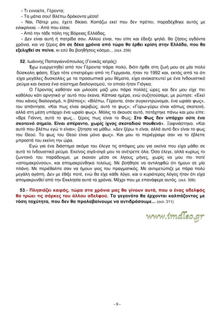 - 9 -
- Τι εννοείτε, Γέροντα;
- Τα μάτια σου! Βλέπω δράκοντα μέσα!
- Ναι, Πάτερ μου, έχετε δίκαιο. Κοιτάζω εκεί που δεν πρέπει, παραδέχθηκε αυτός με
ειλικρίνεια. - Από που είσαι;
- Από την τάδε πόλη της Βόρειας Ελλάδας.
- Δεν είναι αυτή ή πατρίδα σου. Αλλού είναι, του είπε και έδειξε ψηλά. θα ζήσεις ογδόντα
χρόνια. και να ξέρεις ότι σε δέκα χρόνια από τώρα θα έρθει κρίση στην Ελλάδα, που θα
εξελιχθεί σε πείνα, κι εσύ θα βοηθήσεις κόσμο... (σελ. 259)
52. Ιωάννης Παπαγιαννόπουλος (Γενικός ιατρός)
Έχω ευεργετηθεί από τον Γέροντα πάρα πολύ, διότι ήρθε στη ζωή μου σε μία πολύ
δύσκολη φάση. Είχα τότε επιστρέψει από τη Γερμανία, ήταν το 1992 και, εκτός από το ότι
είχα μεγάλες δυσκολίες με τα προσωπικά μου θέματα, είχα ανακατευτεί με ένα Ινδουιστικό
ρεύμα και έκανα ένα σύστημα διαλογισμού, το οποίο ήταν Γιόγκα.
Ο Γέροντας καθόταν και μιλούσε μαζί μου πάρα πολλές ώρες και δεν μου είχε πει
καθόλου κάτι αρνητικό γι’ αυτό που έκανα. Κάποια ημέρα, ενώ συζητούσαμε, με ρώτησε: «Εκεί
που κάνεις διαλογισμό, τι βλέπεις»; «Βλέπω, Γέροντα, όταν συγκεντρώνομαι, ένα ωραίο φως»,
του απάντησα. «Και πως είναι ακριβώς; αυτό το φως»; «Γύρω-γύρω είναι κάπως σκοτεινό,
αλλά στη μέση υπάρχει ένα ωραίο φως». Μόλις το άκουσε αυτό, πετάχτηκε πάνω και μου είπε:
«Βρε Γιάννη, αυτό το φως... ξέρεις πως είναι το Φως; Στο Φως δεν υπάρχει ούτε ένα
σκοτεινό σημείο. Είναι απέραντο, χωρίς ίχνος σκοταδιού πουθενά». Ξαφνιάστηκα. «Και
αυτό που βλέπω εγώ τι είναι»; ζήτησα να μάθω. «Δεν ξέρω τι είναι, αλλά αυτό δεν είναι το φως
του Θεού. Το φως του Θεού είναι μόνο φως». Και μου το περιέγραψε σαν να το έβλεπε
μπροστά του εκείνη την ώρα.
Εγώ για ένα διάστημα ακόμα του έλεγα τις απόψεις μου για εκείνα που είχα μάθει σε
αυτό το Ινδουιστικό ρεύμα. Εκείνος σιγά-σιγά μου τα ανέτρεπε όλα. Όσα έλεγε, αλλά κυρίως το
ζωντανό του παράδειγμα, με έκαναν μέσα σε λίγους μήνες, χωρίς να μου πει ποτέ
«απομακρύνσου», και απομακρύνθηκα τελείως. Με βοήθησε να αντιληφθώ ότι ήμουν σε μία
πλάνη. Με περιέθαλπε σαν να ήμουν γιος του πραγματικός. Με αντιμετώπιζε με πάρα πολύ
μεγάλη αγάπη. Δεν με έθιξε ποτέ, ενώ θα είχε κάθε λόγο, και ο κυριότερος λόγος ήταν ότι είχα
απομακρυνθεί από την Εκκλησία αυτά τα χρόνια. Μέχρι που με επανάφερε αυτός. (σελ. 306)
53.- Πλησιάζει καιρός, τώρα στα χρόνια μας θα γίνουν αυτά, που ο ένας αδελφός
θα τρώει τις σάρκες του άλλου αδελφού. Τα γεγονότα θα έρχονται καλπάζοντας με
τόση ταχύτητα, που δεν θα προλαβαίνουμε να αντιδράσουμε... (σελ. 311)
 