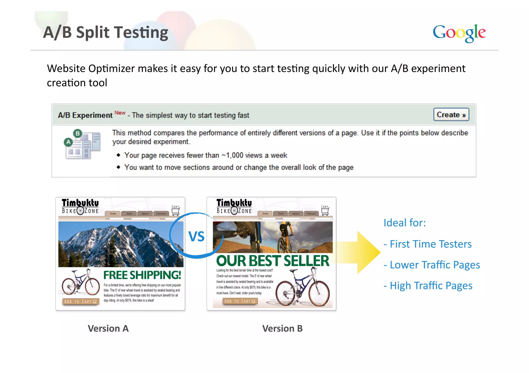 A/B Split Tes>ng 
Website OpGmizer makes it easy for you to start tesGng quickly with our A/B experiment 
creaGon tool 




                                                                     Ideal for: 
                             VS                                      ‐ First Time Testers 
                                                                     ‐ Lower Traﬃc Pages 
                                                                     ‐ High Traﬃc Pages 


        Version A                           Version B 
 