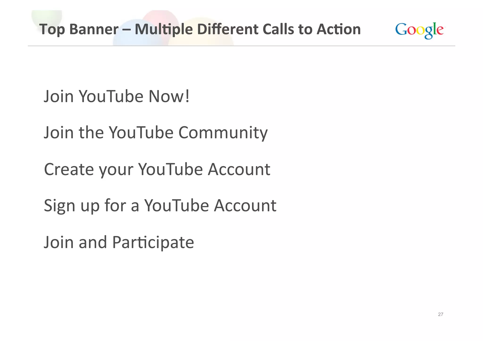 Top Banner – Mul>ple Diﬀerent Calls to Ac>on 



Join YouTube Now! 
Join the YouTube Community 
Create your YouTube Account 
Sign up for a YouTube Account 
Join and ParGcipate 


                                                27
 