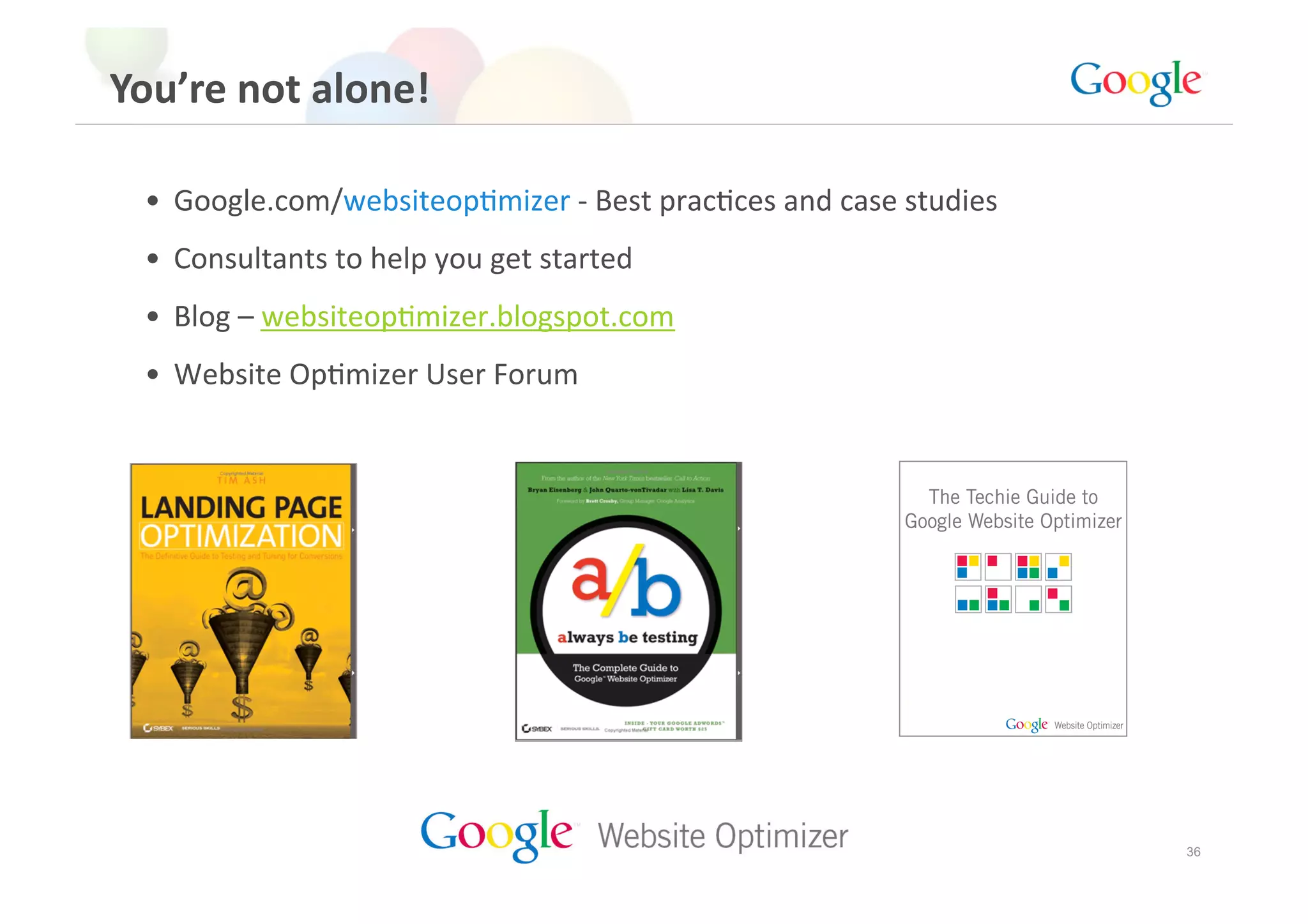 You’re not alone! 

 •  Google.com/websiteopGmizer ‐ Best pracGces and case studies 
 •  Consultants to help you get started 
 •  Blog – websiteopGmizer.blogspot.com 
 •  Website OpGmizer User Forum 




                                                                   36
 