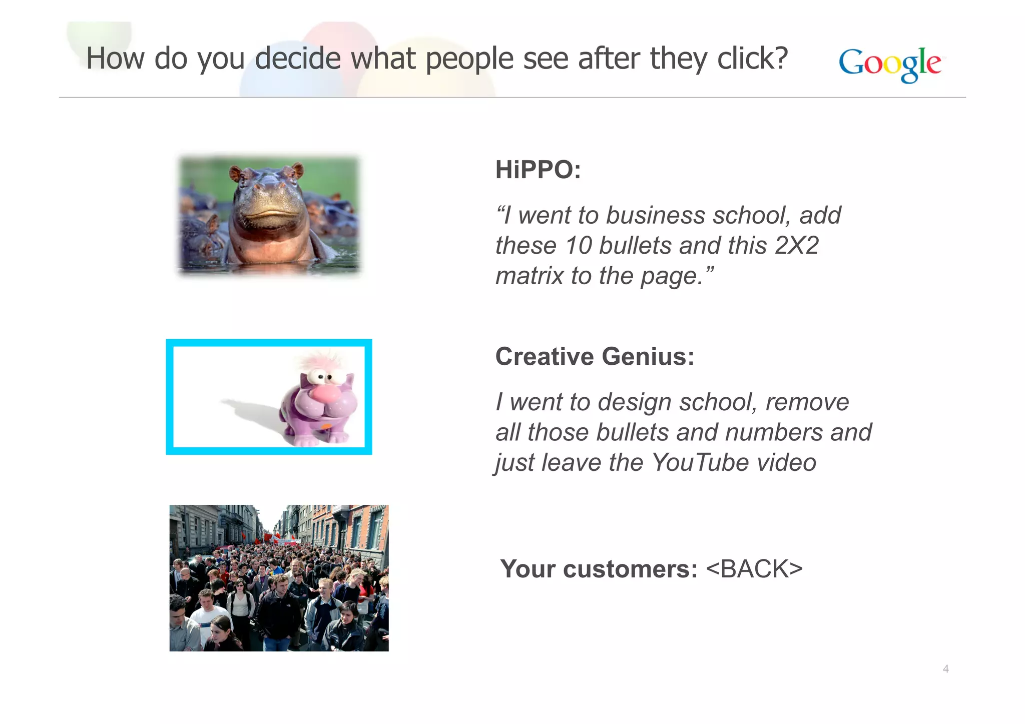 How do you decide what people see after they click?


                             HiPPO:
                             “I went to business school, add
                             these 10 bullets and this 2X2
                             matrix to the page.”


                             Creative Genius:
                             I went to design school, remove
                             all those bullets and numbers and
                             just leave the YouTube video



                              Your customers: <BACK>


                                                                 4
 