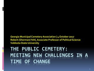 THE PUBLIC CEMETERY:
MEETING NEW CHALLENGES IN A
TIME OF CHANGE
Georgia MunicipalCemeteryAssociation | 4 October 2017
Robert (Sherman)Yehl, Associate Professor of Political Science
Valdosta State University
1
 