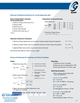 100 
Selection of Optimum Gearbox for a Cycle Operation (S5) 
n2c • i ≤ n1max 
T2max ≤ T2B 
Jmotor ≈ J1 + –– 
JL 
i2 
Zh = –3–6–0–0–– 
tcycle 
Zh < 1000 => fs = 1.0 
1000 < Zh < 1500 => fs = 1.1 
1500 < Zh < 2000 => fs = 1.3 
2000 < Zh < 3000 => fs = 1.6 
3000 < Zh < => fs = 2.0 
Data needed before selection 
can be performed: 
1. Maximum Torque of the motor (T1B) 
2. Output profile 
3. Desired ratio (i) 
4. Inertia of the load (JL)* 
5. Inertia of the motor (Jmotor)* 
*optional 
Selection Criteria for Gearbox: 
1. Maximum Output Speed must not exceed the maximum speed rating of the gearbox. 
2. Maximum Output Torque must not exceed the maximum torque rating of the gearbox. 
3. (optional) Match inertia of the motor to the inertia of the load. 
See technical data tables for values of ŋ, n1max, T2B, and J1 
Calculation to be performed: 
1. Shock Factor (fs) 
2. Maximum Output Torque 
T2max = T1B • i • fs • ŋ = ________________________ 
Sizing and Selecting for Couplings and Safety Couplings 
Sizing 
1. Determine torque (MN) 
MN = Ma • 
Jload 
____________ 
Jload + Jdrive 
• 2.5 
2. Verify resonant frequency 
fcoupling = Ccoupling 
1 
____ 
2› 
fdrive = Cdrive • 
MN Nominal Torque of Coupling 
Ma Acceleration Torque of Motor 
C 
f Resonant frequency [Hz] 
Jmot Motor inertia + 1/2 coupling 
Jmoch Load inertia + 1/2 coupling 
(Jdrive + Jload) 
______________ 
(Jload • Jload) 
inertia [kgm2] 
inertia [kgm2] 
In general fcoupling ≥ 2 • fdrive 
3. Apply operating temperature safety factor only 
for elastomer couplings 
Operating Temperature < 50ºC 50ºC - 70ºC 70ºC - 90ºC 90ºC - 110ºC > 110ºC 
Multiply MN by 1 1.3 1.6 1.8 2 
Selecting: 
1) Determine series of coupling 
2) Determine size of coupling based on MN 
3) Verify shaft diameters are within range 
Ordering Examples: 
(When ordering, please include shaft 
sizes and tolerances ) 
Standard Coupling KM-20 
D1 = 14 mm k6 
D2 = 1.00˝ +0/-.0005˝, x 1/8˝ keyway 
Safety Coupling SKB-30 
D1 = 19 mm k6 
TA (disengagement torque) = 25 Nm 
Drive Shaft Coupling WDS-100 
D1 = .500˝ +/- .0005˝ 
D2 = 32 mm k6 
Distance Between Shafts = 915 mm 
Sold & Serviced By: 
ELECTROMATE 
Toll Free Phone (877) SERVO98 
Toll Free Fax (877) SERV099 
www.electromate.com 
sales@electromate.com 
 