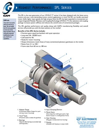 15 
Highest Performance: SPL Series 
The SPL is the next generation of our I.M.P.A.C.T.® series. It has been designed with the latest servo 
motors and your most demanding motion control applications in mind. The SPL can handle oversized 
motor shafts, higher input speeds, and high torques. Now the SPL has been expanded to incorporate our 
unique Integrated Modular Planetary and Coupling Technology (I.M.P.A.C.T.®). Our planetary and coupling 
package increases system stiffness and reduces the overall costs of conventional packages. 
The SPL gearbox performance and quality, along with GAM’s manufacturing flexibility and overall 
service, will provide you with the best solution on the market! 
Benefits of the SPL Series include: 
• Precision gears equal low backlash with quiet operation 
• Long wear life: 30,000 hours 
• Lubricated for life 
• Ready for motor mounting 
• Output dimensions match those of many conventional planetary gearboxes on the market 
• Ratios from 3:1 to 100:1 
• Frame sizes from 60 mm to 180 mm 
GAM can. 
If you don’t see exactly 
what you need, let us 
know. We can modify 
the SPL Series gearboxes 
to meet your needs. 
Page 4 provides a list of 
commonly requested 
modifications to give 
you a feel for our 
capabilities. 
1. Adapter Flange 
(Customized adapter flanges for quick 
and easy motor mounting) 
2. Viton® Seals 
(Protective seals to isolate the gearbox) 
3. Bearings 
(Tapered roller bearings accomodate high 
overhung loads ) 
4. Input Clamping Element 
5. Planet Gears 
(Extra large face width gears pack a high 
level of torque in a small gearbox frame) 
6. Gear Housing 
(Ring gear incorporated into housing) 
7. Keyway 
(Available with keyway on output shaft) 
1 
4 
2 
3 
5 
6 
3 
7 
Sold & Serviced By: 
ELECTROMATE 
Toll Free Phone (877) SERVO98 
Toll Free Fax (877) SERV099 
www.electromate.com 
sales@electromate.com 
 