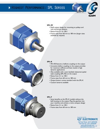 16 
Highest Performance: SPL Series 
SPL-W 
• Shaft output design for mounting to pulleys and 
rack and pinion systems 
• Ratios from 3:1 to 100:1 
• Frame sizes from 60 mm to 180 mm (larger sizes 
available by request) 
SPL-K 
• SPL-KB features a bellows coupling on the output 
• Innovative bellow coupling on the output provides 
for maximum stiffness and best results in high 
dynamic applications 
• Also available with a zero backlash elastomer-spider 
style coupling (SPL-KE) on the output 
• Ratios from 3:1 to 100:1 
• Frame sizes from 60 mm to 180 mm 
• Output lantern comes standard with the SPL-K 
• Custom lanterns available 
SPL-F 
• Same benefits as the SPL-K models without the 
bell housing on the output. Plug the gearbox into 
your machine and achieve a more compact design 
• Ratios from 3:1 to 100:1 
• Frame sizes from 60 mm to 180 mm 
Sold & Serviced By: 
ELECTROMATE 
Toll Free Phone (877) SERVO98 
Toll Free Fax (877) SERV099 
www.electromate.com 
sales@electromate.com 
 