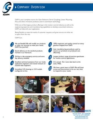 3 
Company Overview 
GAM is your complete source for Gear Reducers, Servo Couplings, Linear Mounting 
Kits, and other innovative products used in automation technology. 
With one of the largest product offerings in the motion control industry as well as the 
engineering expertise and manufacturing capabilities to develop customized solutions, 
GAM can help with your application. 
Being flexible to meet the needs of customer requests and great service are what set 
us apart from the rest. 
GAM Can. 
11 
We are flexible! We will modify our products 
6 
or tailor our services to meet your needs. 
GAM Can, Just Ask! 
2 
Quick delivery on the standard products 
7 
marked in our literature. 
3 
24-Hour a day emergency service and same 
8 
day delivery available. 
4 
Excellent technical assistance from our inside 
application engineers and trained network of 
9 
outside sales engineers. 
5 
Immediate 2-D drawings or 3-D models 
10 
configured on-line. 
100% inspection and quality control on every 
gearbox shipped from GAM. 
Lean manufacturing procedures used to 
ensure our products are produced cost 
effectively. 
Largest product range of precision gearboxes 
for motion control applications. 
U.S. owned. Our roots date back to the 
early 1950s. 
We have a great team at GAM. We will listen 
to you and we promise to do our very best 
to respond to your needs. 
Sold & Serviced By: 
ELECTROMATE 
Toll Free Phone (877) SERVO98 
Toll Free Fax (877) SERV099 
www.electromate.com 
sales@electromate.com 
 
