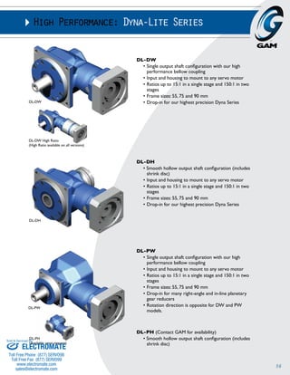 56 
High Performance: Dyna-Lite Series 
DL-DW 
• Single output shaft configuration with our high 
performance bellow coupling 
• Input and housing to mount to any servo motor 
• Ratios up to 15:1 in a single stage and 150:1 in two 
stages 
• Frame sizes: 55, 75 and 90 mm 
• Drop-in for our highest precision Dyna Series 
DL-PW 
• Single output shaft configuration with our high 
performance bellow coupling 
• Input and housing to mount to any servo motor 
• Ratios up to 15:1 in a single stage and 150:1 in two 
stages 
• Frame sizes: 55, 75 and 90 mm 
• Drop-in for many right-angle and in-line planetary 
gear reducers 
• Rotation direction is opposite for DW and PW 
models. 
DL-PH (Contact GAM for availability) 
• Smooth hollow output shaft configuration (includes 
shrink disc) 
DL-DW 
DL-DW High Ratio 
(High Ratio available on all versions) 
DL-PW 
DL-PH 
(Available upon request) 
DL-DH 
• Smooth hollow output shaft configuration (includes 
shrink disc) 
• Input and housing to mount to any servo motor 
• Ratios up to 15:1 in a single stage and 150:1 in two 
stages 
• Frame sizes: 55, 75 and 90 mm 
• Drop-in for our highest precision Dyna Series 
DL-DH 
Sold & Serviced By: 
ELECTROMATE 
Toll Free Phone (877) SERVO98 
Toll Free Fax (877) SERV099 
www.electromate.com 
sales@electromate.com 
 