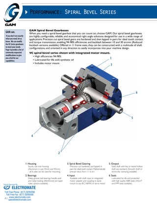 Sold & Serviced By: 
61 
Performance: Spiral Bevel Series 
GAM Spiral Bevel Gearboxes 
When you need a spiral bevel gearbox that you can count on, choose GAM. Our spiral bevel gearboxes 
are highly configurable, reliable, and economical right angle solutions designed for use in a wide range of 
applications. Precision cut spiral bevel gears are hardened and then lapped in pairs for ideal tooth contact 
and torque transmission, enabling 94-98% efficiencies and backlash between 10 and 30 arcmin (Reduced 
backlash versions available). Offered in 11 frame sizes, they can be constructed with a multitude of shaft 
configurations, and oriented in any direction to easily incorporate into your machine design. 
VC spiral bevel series shown with integrated motor mount. 
• High efficiencies 94-98% 
• Lubricated for life with synthetic oil 
• Includes motor mount 
1. Housing 
Sturdy cast iron housing 
(Aluminum in size 35mm and 45mm) 
- all 6 sides can be used for mounting 
2. Bearings 
Deep groove ball bearings handle axial 
and radial loading. (Reinforced and taper 
roller options available) 
3. Spiral Bevel Gearing 
Precision cut, hardened, and lapped in 
pairs for ideal tooth contact. Mathematically 
precise ratios from 1:1 to 6:1 
4. Input 
Available with shaft input or integrated 
motor adapter and coupling to easily 
mount to any IEC, NEMA, or servo motor 
5. Output 
Solid shaft with key or keyed hollow 
shaft are standard. (Smooth shaft or 
shrink disc clamping available) 
6. Seals 
Lubricated for life and protected 
with high quality NBR seals. (Viton® 
and FPM seals available) 
GAM can. 
If you don’t see exactly 
what you need, let us 
know. We can modify 
the VC Series gearboxes 
to meet your needs. 
Page 4 provides a list of 
commonly requested 
modifications to give 
you a feel for our 
capabilities. 
2 
1 
3 
6 
5 
4 
ELECTROMATE 
Toll Free Phone (877) SERVO98 
Toll Free Fax (877) SERV099 
www.electromate.com 
sales@electromate.com 
 