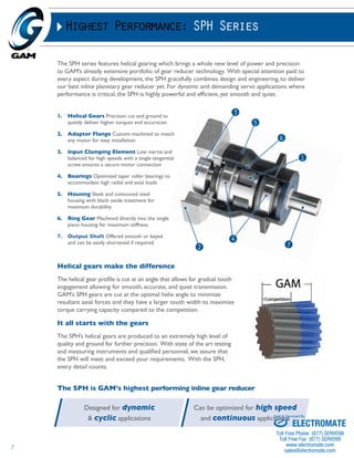 7 
Highest Performance: SPH Series 
The SPH series features helical gearing which brings a whole new level of power and precision 
to GAM’s already extensive portfolio of gear reducer technology. With special attention paid to 
every aspect during development, the SPH gracefully combines design and engineering, to deliver 
our best inline planetary gear reducer yet. For dynamic and demanding servo applications where 
performance is critical, the SPH is highly powerful and efficient, yet smooth and quiet. 
1. Helical Gears Precision cut and ground to 
quietly deliver higher torques and accuracies 
2. Adapter Flange Custom machined to match 
any motor for easy installation 
3. Input Clamping Element Low inertia and 
balanced for high speeds with a single tangential 
screw ensures a secure motor connection 
4. Bearings Optimized taper roller bearings to 
accommodate high radial and axial loads 
5. Housing Sleek and contoured steel 
housing with black oxide treatment for 
maximum durability 
6. Ring Gear Machined directly into the single 
piece housing for maximum stiffness 
7. Output Shaft Offered smooth or keyed 
and can be easily shortened if required 4 
2 7 
Helical gears make the difference 
The helical gear profile is cut at an angle that allows for gradual tooth 
engagement allowing for smooth, accurate, and quiet transmission. 
GAM’s SPH gears are cut at the optimal helix angle to minimize 
resultant axial forces and they have a larger tooth width to maximize 
torque carrying capacity compared to the competition. 
It all starts with the gears 
The SPH’s helical gears are produced to an extremely high level of 
quality and ground for further precision. With state of the art testing 
and measuring instruments and qualified personnel, we assure that 
the SPH will meet and exceed your requirements. With the SPH, 
every detail counts. 
5 
6 
1 
3 
The SPH is GAM’s highest performing inline gear reducer 
Designed for dynamic 
& cyclic applications 
Can be optimized for high speed 
and continuous applications 
Sold & Serviced By: 
ELECTROMATE 
Toll Free Phone (877) SERVO98 
Toll Free Fax (877) SERV099 
www.electromate.com 
sales@electromate.com 
 
