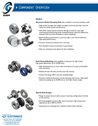 Sold & Serviced By: 
85 
Component Overview 
Hubs: 
Aluminum Radial Clamping Hub (also available in steel and stainless steel) 
• High tensile strength, low weight aerospace aluminum provides very low 
inertia for better system performance. 
• New EASY Clamp System prevents damage to hubs for easy shaft 
mounting and dismounting while compensating for tolerance differences 
between shaft and hub. (Available on select couplings.) 
• Balancing Plug is positioned at a precise angle in the hub for balanced, 
high speed performance. 
• Precision machined involutes (not a die cast). 
• Zero backlash torque transmission is guaranteed. 
• Only one clamping screw allows for fast installation. 
Steel Conical Bushings (also available in aluminum for high torque, 
high speed applications up to 25,000 rpm) 
• High clamping forces to insure safe transmission of torque and backlash 
free connection. 
• Additional draw-off holes provide easy hub removal. 
• Unique hub design offers shortest coupling length. 
• Precision machined aluminum conical clamping ring insures a high speed 
balanced coupling up to 25,000 rpm at very high torque ranges. 
Special Hub Designs 
• Flange mounted versions allow custom mounting configurations directly 
to the machine. 
• All metal pluggable versions offer easy mounting in high temperature 
applications up to 300°C (572°F). 
• Expanding cone clamping hub is ideal for hollow shaft assembly. 
ELECTROMATE 
Toll Free Phone (877) SERVO98 
Toll Free Fax (877) SERV099 
www.electromate.com 
sales@electromate.com 
 