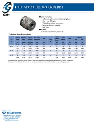 Sold & Serviced By: 
89 
KLC Series Bellows Couplings 
Major Features 
• Bellows coupling with radial clamping hubs. 
• Short overall length. 
• Welded hub bellow connection. 
• Same day delivery available. 
• Low cost. 
Material 
• Stainless steel bellow; steel hubs 
Technical data/Dimensions 
Size 
KLC 
Nominal 
Torque 
Moment of 
Inertia 
Torsion 
Resistance 
Max. Lateral 
Misalignment 
Mass 
Screw 
Size 
Torque to 
Tighten 
Screws 
Outer 
Diameter 
Length 
Coupling must be selected so nominal torque is higher than highest operational torque of the application (i.e., during acceleration). 
Bore diameters smaller than the minimum are possible but reliable transmission of nominal torque cannot be guaranteed. 
Bore Range 
min. max. 
Nm 
(lb-in) 
10-3kgm2 
(lb-in2) 
Nm/arcmin 
(lb-ft/Deg) 
mm 
(inch) 
kg 
(lbs) 
Nm 
(lb-in) 
mm 
(inch) 
mm 
(inch) 
mm 
(inch) 
mm 
(inch) 
KLC-25 25 0.09 3.5 0.2 0.22 M5 10 50 61 10 28 
(221) (0.31) (154.9) (0.008) (0.5) (89) (1.969) (2.402) (0.394) (1.102) 
KLC-50 50 0.22 6.5 0.2 0.43 M6 18 60 67 15 34 
(443) (0.75) (287.7) (0.008) (0.9) (159) (2.362) (2.638) (0.591) (1.339) 
KLC-125 125 0.75 12 0.2 0.9 M8 40 77 81 16 43 
(1106) (2.56) (531.1) (0.008) (2) (354) (3.031) (3.189) (0.63) (1.693) 
ELECTROMATE 
Toll Free Phone (877) SERVO98 
Toll Free Fax (877) SERV099 
www.electromate.com 
sales@electromate.com 
 