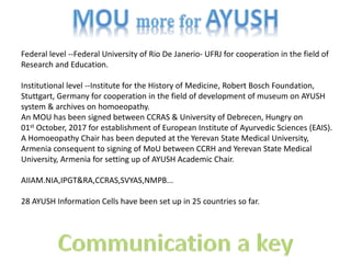 Federal level --Federal University of Rio De Janerio- UFRJ for cooperation in the field of
Research and Education.
Institutional level --Institute for the History of Medicine, Robert Bosch Foundation,
Stuttgart, Germany for cooperation in the field of development of museum on AYUSH
system & archives on homoeopathy.
An MOU has been signed between CCRAS & University of Debrecen, Hungry on
01st October, 2017 for establishment of European Institute of Ayurvedic Sciences (EAIS).
A Homoeopathy Chair has been deputed at the Yerevan State Medical University,
Armenia consequent to signing of MoU between CCRH and Yerevan State Medical
University, Armenia for setting up of AYUSH Academic Chair.
AIIAM.NIA,IPGT&RA,CCRAS,SVYAS,NMPB...
28 AYUSH Information Cells have been set up in 25 countries so far.
 