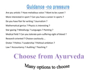 Are you artistic ? Have melodious voice ? Want to be a poet ?
More interested in sport ? Can you have a career in sports ?
Do you have flair for writing ? Journalism ?
Mathematical genius ? Physics is interesting ?
Star gazing ? Metallurgy ? Languages ? Painting ?
Medical field ? Can you tolerate pain-suffering-sight of blood ?
Research oriented ? Choose cautiously….
Orator ? Politics ? Leadership ? Political ambition ?
Law ? Accountancy ? Auditing ? Teaching ?
 