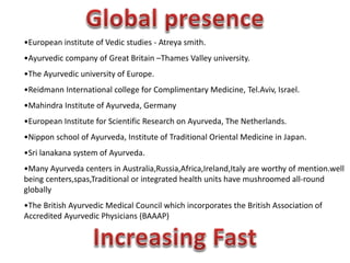 •European institute of Vedic studies - Atreya smith.
•Ayurvedic company of Great Britain –Thames Valley university.
•The Ayurvedic university of Europe.
•Reidmann International college for Complimentary Medicine, Tel.Aviv, Israel.
•Mahindra Institute of Ayurveda, Germany
•European Institute for Scientific Research on Ayurveda, The Netherlands.
•Nippon school of Ayurveda, Institute of Traditional Oriental Medicine in Japan.
•Sri lanakana system of Ayurveda.
•Many Ayurveda centers in Australia,Russia,Africa,Ireland,Italy are worthy of mention.well
being centers,spas,Traditional or integrated health units have mushroomed all-round
globally
•The British Ayurvedic Medical Council which incorporates the British Association of
Accredited Ayurvedic Physicians (BAAAP)
 