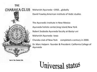 Maharishi Ayurveda –1950….globally
David Frawley;American institute of Vedic studies
The Ayurvedic institute in New Mexico
Ayurveda holistic center,long island.New York
Robert Svoboda Ayurveda faculty at-Bastyr uni
Maharishi Ayurveda -Iowa
Charaka club of New York completed a century in 2000.
Dr. Marc Halpern founder & President: California College of
Ayurveda
 