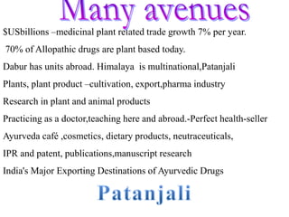 $USbillions –medicinal plant related trade growth 7% per year.
70% of Allopathic drugs are plant based today.
Dabur has units abroad. Himalaya is multinational,Patanjali
Plants, plant product –cultivation, export,pharma industry
Research in plant and animal products
Practicing as a doctor,teaching here and abroad.-Perfect health-seller
Ayurveda café ,cosmetics, dietary products, neutraceuticals,
IPR and patent, publications,manuscript research
India's Major Exporting Destinations of Ayurvedic Drugs
 