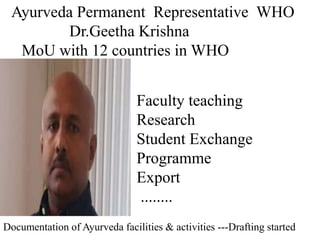 Faculty teaching
Research
Student Exchange
Programme
Export
........
Ayurveda Permanent Representative WHO
Dr.Geetha Krishna
MoU with 12 countries in WHO
Documentation of Ayurveda facilities & activities ---Drafting started
 