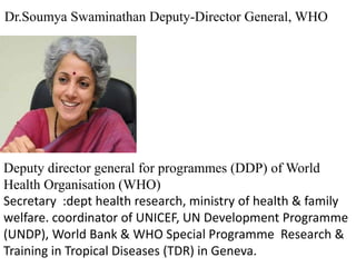 Deputy director general for programmes (DDP) of World
Health Organisation (WHO)
Secretary :dept health research, ministry of health & family
welfare. coordinator of UNICEF, UN Development Programme
(UNDP), World Bank & WHO Special Programme Research &
Training in Tropical Diseases (TDR) in Geneva.
Dr.Soumya Swaminathan Deputy-Director General, WHO
 