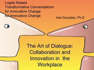 Logos Noesis
Transformative Conversations
for Innovative Change
for Innovative Change
The Art of Dialogue:
Collaboration and
Innovation in the
Workplace
Ada Gonzalez, Ph.D
 