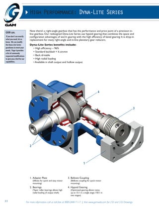 High Performance: Dyna-Lite Series 
Now there’s a right-angle gearbox that has the performance and price point of a precision in-line 
gearbox. Our redesigned Dyna-Lite Series use hypoid gearing that combines the space and 
configuration advantages of worm gearing with the high efficiency of bevel gearing. It is drop-in 
replacement for many right-angle and in-line planetary gear reducers. 
Dyna-Lite Series benefits include: 
• High efficiency – 96% 
• Standard backlash < 6 arcmin 
• Back drivable 
• High radial loading 
• Available in shaft output and hollow output 
2 
1. Adapter Plate 
(Allows for quick and easy motor 
mounting) 
2. Bearings 
(Taper roller bearings allows high 
radial loading of output shaft) 
3. Bellows Coupling 
4 
(Bellows coupling for quick motor 
mounting) 
4. Hypoid Gearing 
(Optimized gearing allows ratios 
up to 15:1 in a single stage; 150:1 in 
two stages) 
55 For more information, call us toll-free at 888-GAM-7117 | Visit www.gamweb.com for 2-D and 3-D Drawings 
3 
1 
GAM can. 
If you don’t see exactly 
what you need, let us 
know. We can modify 
the Dyna-Lite Series 
gearboxes to meet your 
needs. Page 4 provides 
a list of commonly 
requested modifications 
to give you a feel for our 
capabilities. 
 