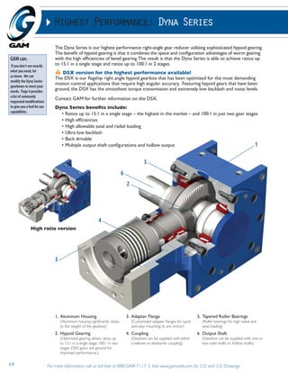 Highest Performance: Dyna Series 
The Dyna Series is our highest performance right-angle gear reducer utilizing sophisticated hypoid gearing. 
The benefit of hypoid gearing is that it combines the space and configuration advantages of worm gearing 
with the high efficiencies of bevel gearing. The result is that the Dyna Series is able to achieve ratios up 
to 15:1 in a single stage and ratios up to 100:1 in 2 stages. 
DSX version for the highest performance available! 
The DSX is our flagship right angle hypoid gearbox that has been optimized for the most demanding 
motion control applications that require high angular accuracy. Featuring hypoid gears that have been 
ground, the DSX has the smoothest torque transmission and extremely low backlash and noise levels. 
Contact GAM for further information on the DSX. 
Dyna Series benefits include: 
• Ratios up to 15:1 in a single stage – the highest in the market – and 100:1 in just two gear stages 
• High efficiencies 
• High allowable axial and radial loading 
• Ultra low backlash 
• Back drivable 
• Multiple output shaft configurations and hollow output 
High ratio version 
1. Aluminum Housing 
(Aluminum housing significantly reduc-es 
the weight of the gearbox) 
2. Hypoid Gearing 
(Optimized gearing allows ratios up 
to 15:1 in a single stage; 100:1 in two 
stages. DSX gears are ground for 
improved performance.) 
3. Adapter Flange 
(Customized adapter flanges for quick 
and easy mounting to any motor) 
4. Coupling 
(Gearbox can be supplied with either 
a bellows or elastomer coupling) 
5. Tapered Roller Bearings 
(Roller bearings for high radial and 
axial loading) 
6. Output Shaft 
(Gearbox can be supplied with one or 
two solid shafts or hollow shafts) 
49 For more information, call us toll-free at 888-GAM-7117 | Visit www.gamweb.com for 2-D and 3-D Drawings 
1 
5 
6 
2 
4 
3 
GAM can. 
If you don’t see exactly 
what you need, let 
us know. We can 
modify the Dyna Series 
gearboxes to meet your 
needs. Page 4 provides 
a list of commonly 
requested modifications 
to give you a feel for our 
capabilities. 
 