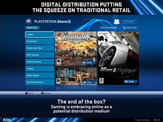 DIGITAL DISTRIBUTION PUTTING
THE SQUEEZE ON TRADITIONAL RETAIL




         The end of the box?
      Gaming is embracing online as a
       potential distribution medium
                                        Image: Warhawk   36 | 57
 