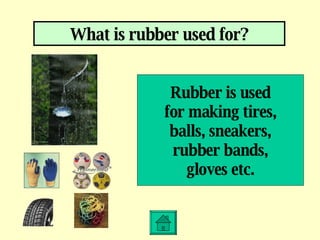What is rubber used for? Rubber is used for making tires, balls, sneakers, rubber bands, gloves etc. 