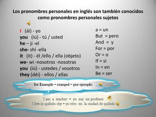 Los pronombres personales en inglés son también conocidos
          como pronombres personales sujetos

   I (ái) - yo                                  a = un
   you (iú) - tú / usted                        But = pero
   he – ji -el                                  And = y
   she- shi -ella                               For = por
   it (it) - él /ello / ella (objeto)           Or = o
   we- wi -nosotros -nosotras                   If = si
   you (iú) - ustedes / vosotros                In = en
   they (déi) - ellos / ellas                   Be = ser

          for Example = exanpol = por ejemplo
 