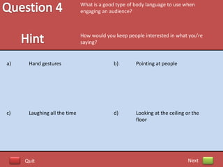 What is a good type of body language to use when
                              engaging an audience?



                              How would you keep people interested in what you’re
                              saying?


a)    Hand gestures                        b)        Pointing at people




c)    Laughing all the time                d)        Looking at the ceiling or the
                                                     floor




     Quit                                                                   Next
 