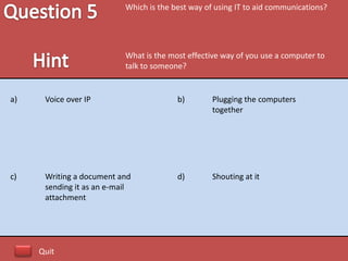 Which is the best way of using IT to aid communications?




                           What is the most effective way of you use a computer to
                           talk to someone?


a)    Voice over IP                      b)        Plugging the computers
                                                   together




c)    Writing a document and             d)        Shouting at it
      sending it as an e-mail
      attachment




     Quit
 