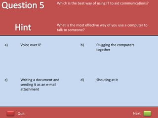 Which is the best way of using IT to aid communications?




                           What is the most effective way of you use a computer to
                           talk to someone?


a)    Voice over IP                      b)        Plugging the computers
                                                   together




c)    Writing a document and             d)        Shouting at it
      sending it as an e-mail
      attachment




     Quit                                                                Next
 