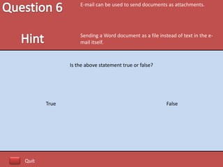 E-mail can be used to send documents as attachments.




                  Sending a Word document as a file instead of text in the e-
                  mail itself.



              Is the above statement true or false?




       True                                             False




Quit
 