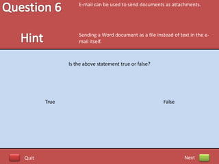 E-mail can be used to send documents as attachments.




                  Sending a Word document as a file instead of text in the e-
                  mail itself.



              Is the above statement true or false?




       True                                             False




Quit                                                             Next
 