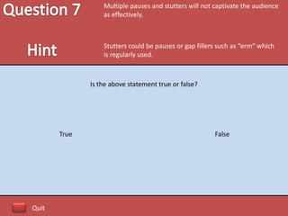 Multiple pauses and stutters will not captivate the audience
                  as effectively.



                  Stutters could be pauses or gap fillers such as “erm” which
                  is regularly used.



              Is the above statement true or false?




       True                                             False




Quit
 