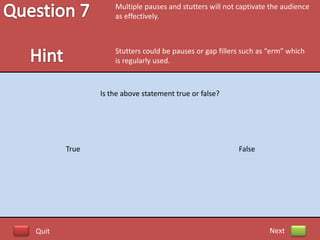 Multiple pauses and stutters will not captivate the audience
                  as effectively.



                  Stutters could be pauses or gap fillers such as “erm” which
                  is regularly used.



              Is the above statement true or false?




       True                                             False




Quit                                                              Next
 