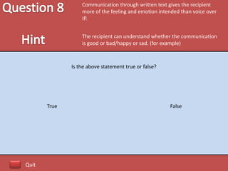 Communication through written text gives the recipient
                  more of the feeling and emotion intended than voice over
                  IP.


                  The recipient can understand whether the communication
                  is good or bad/happy or sad. (for example)



              Is the above statement true or false?




       True                                           False




Quit
 
